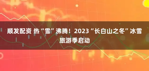顺发配资 热“雪”沸腾！2023“长白山之冬”冰雪旅游季启动