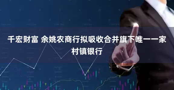 千宏财富 余姚农商行拟吸收合并旗下唯一一家村镇银行