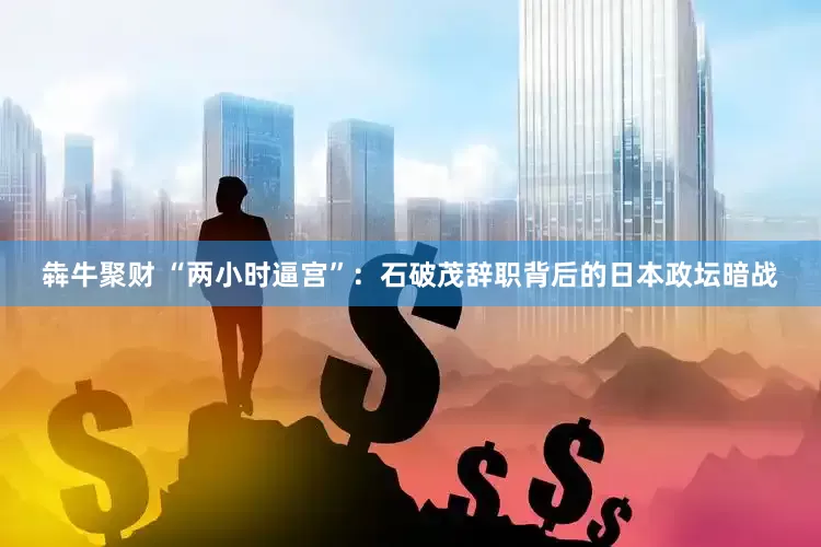 犇牛聚财 “两小时逼宫”：石破茂辞职背后的日本政坛暗战