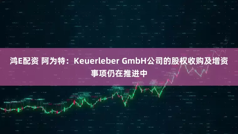 鸿E配资 阿为特：Keuerleber GmbH公司的股权收购及增资事项仍在推进中