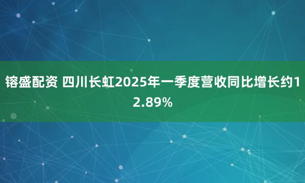 镕盛配资 四川长虹2025年一季度营收同比增长约12.89%