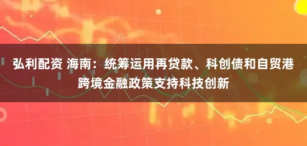 弘利配资 海南：统筹运用再贷款、科创债和自贸港跨境金融政策支持科技创新
