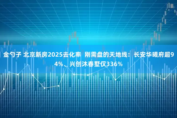 金勺子 北京新房2025去化率  刚需盘的天地线：长安华曦府超94%、兴创沐春墅仅336%