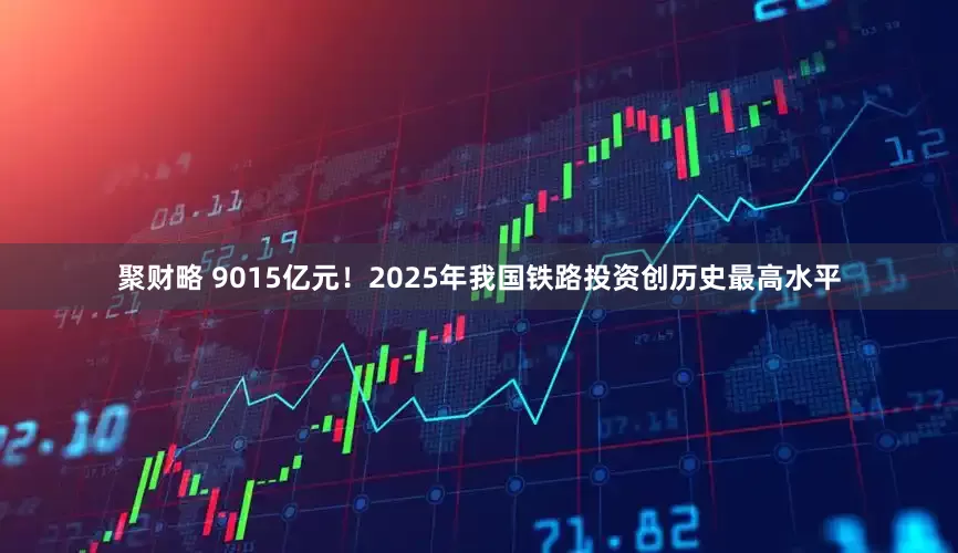 聚财略 9015亿元！2025年我国铁路投资创历史最高水平