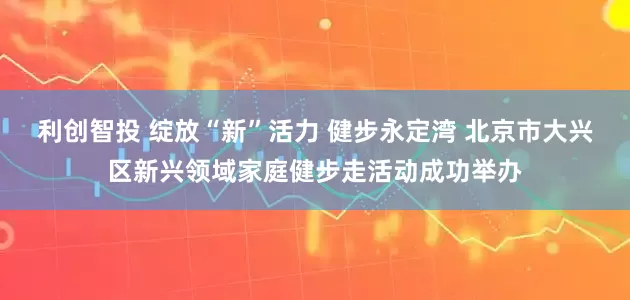 利创智投 绽放“新”活力 健步永定湾 北京市大兴区新兴领域家庭健步走活动成功举办