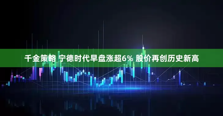 千金策略 宁德时代早盘涨超6% 股价再创历史新高